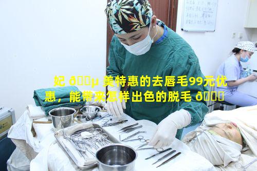 妃 🐵 美特惠的去唇毛99元优惠，能带来怎样出色的脱毛 🐎 体验